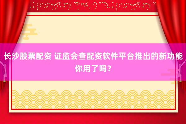 长沙股票配资 证监会查配资软件平台推出的新功能你用了吗？