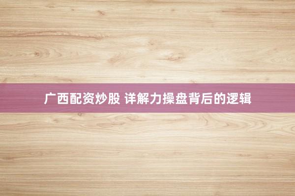 广西配资炒股 详解力操盘背后的逻辑