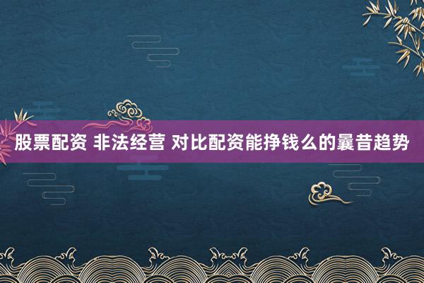 股票配资 非法经营 对比配资能挣钱么的曩昔趋势