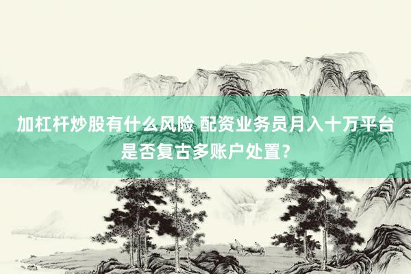 加杠杆炒股有什么风险 配资业务员月入十万平台是否复古多账户处置？