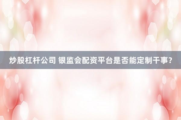 炒股杠杆公司 银监会配资平台是否能定制干事？