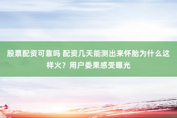股票配资可靠吗 配资几天能测出来怀胎为什么这样火？用户委果感受曝光