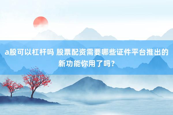 a股可以杠杆吗 股票配资需要哪些证件平台推出的新功能你用了吗？