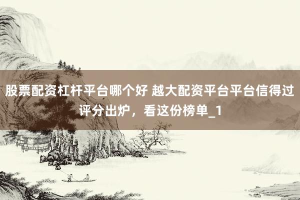 股票配资杠杆平台哪个好 越大配资平台平台信得过评分出炉，看这份榜单_1
