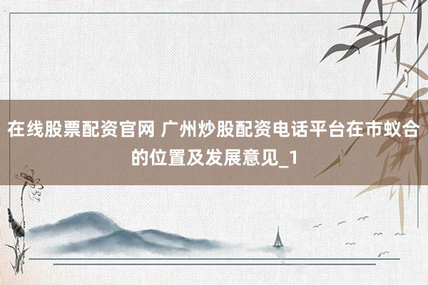 在线股票配资官网 广州炒股配资电话平台在市蚁合的位置及发展意见_1