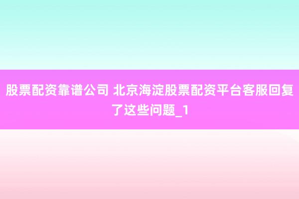 股票配资靠谱公司 北京海淀股票配资平台客服回复了这些问题_1