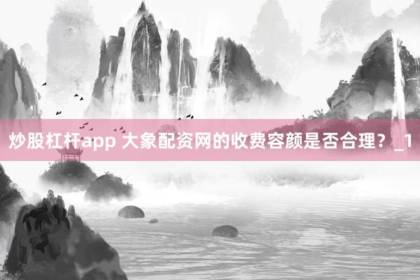 炒股杠杆app 大象配资网的收费容颜是否合理？_1