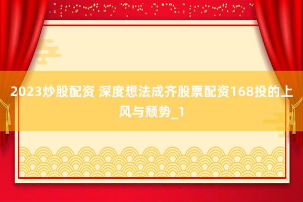 2023炒股配资 深度想法成齐股票配资168投的上风与颓势_1