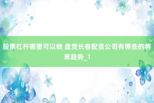 股票杠杆哪里可以做 盘货长春配资公司有哪些的将来趋势_1