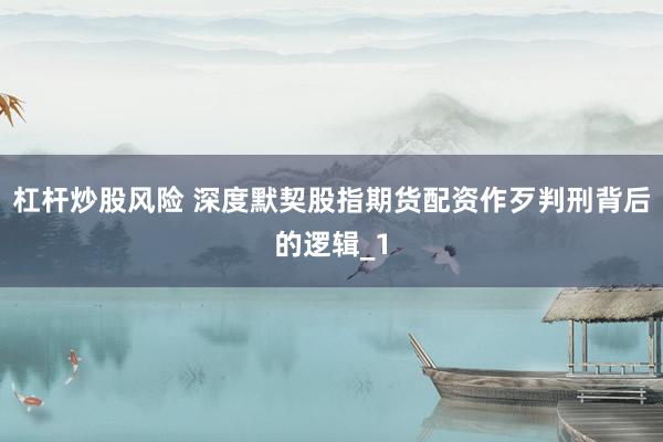 杠杆炒股风险 深度默契股指期货配资作歹判刑背后的逻辑_1