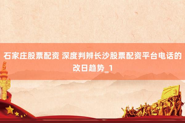 石家庄股票配资 深度判辨长沙股票配资平台电话的改日趋势_1