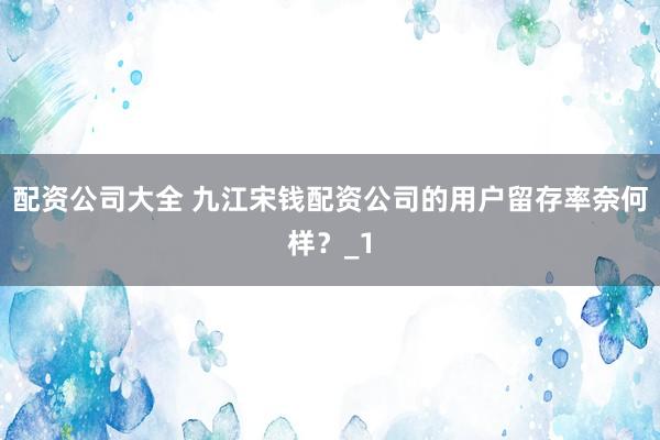 配资公司大全 九江宋钱配资公司的用户留存率奈何样？_1