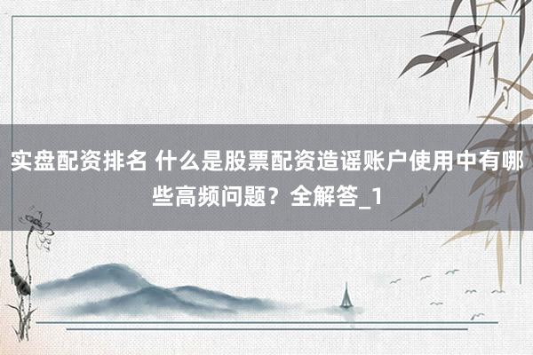 实盘配资排名 什么是股票配资造谣账户使用中有哪些高频问题？全解答_1