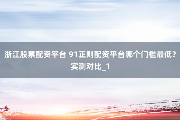 浙江股票配资平台 91正则配资平台哪个门槛最低？实测对比_1