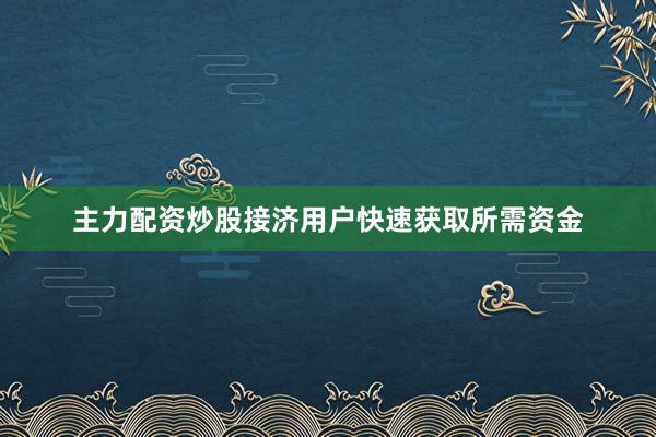 主力配资炒股接济用户快速获取所需资金