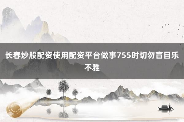 长春炒股配资使用配资平台做事755时切勿盲目乐不雅