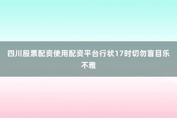 四川股票配资使用配资平台行状17时切勿盲目乐不雅
