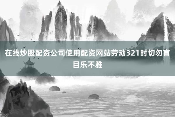 在线炒股配资公司使用配资网站劳动321时切勿盲目乐不雅