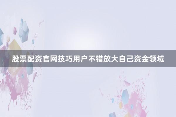 股票配资官网技巧用户不错放大自己资金领域