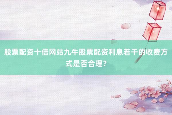 股票配资十倍网站九牛股票配资利息若干的收费方式是否合理？