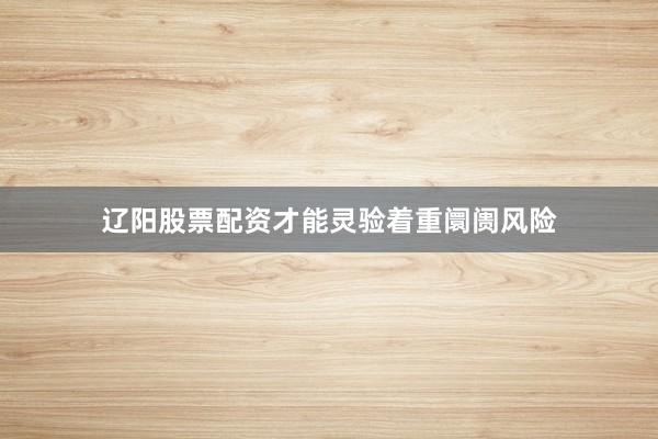 辽阳股票配资才能灵验着重阛阓风险