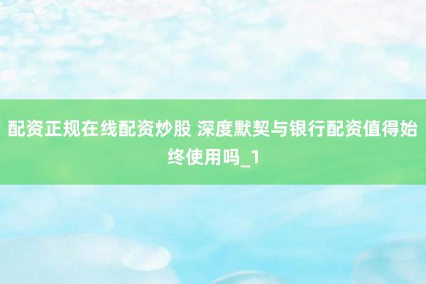 配资正规在线配资炒股 深度默契与银行配资值得始终使用吗_1