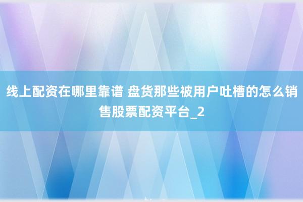 线上配资在哪里靠谱 盘货那些被用户吐槽的怎么销售股票配资平台_2