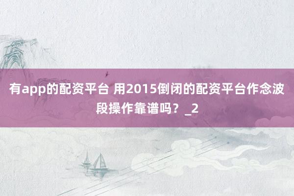 有app的配资平台 用2015倒闭的配资平台作念波段操作靠谱吗？_2