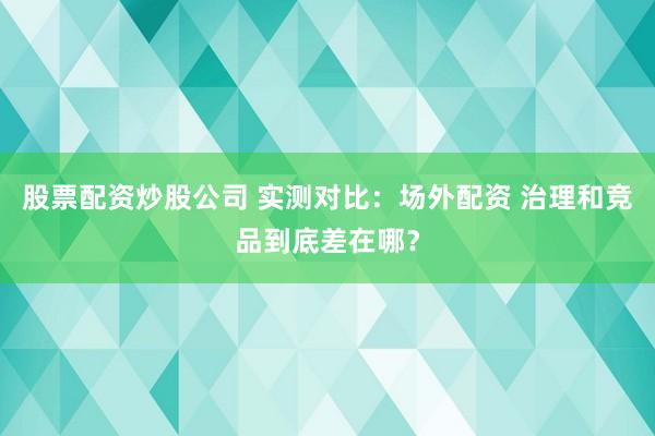 股票配资炒股公司 实测对比：场外配资 治理和竞品到底差在哪？
