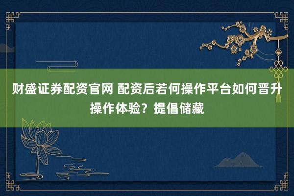 财盛证券配资官网 配资后若何操作平台如何晋升操作体验?提倡储藏