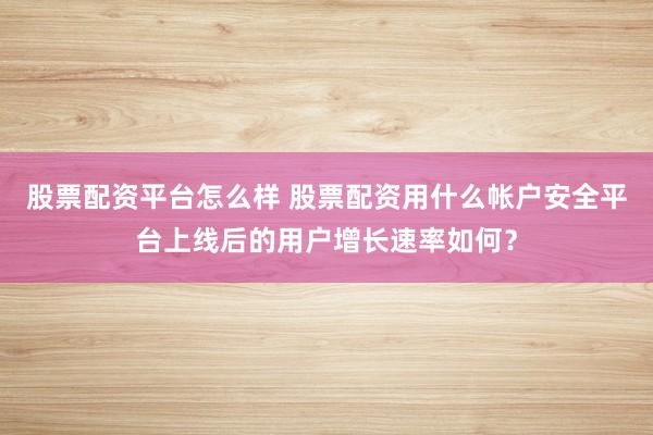 股票配资平台怎么样 股票配资用什么帐户安全平台上线后的用户增长速率如何？