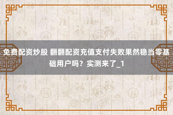 免费配资炒股 翻翻配资充值支付失败果然稳当零基础用户吗？实测来了_1