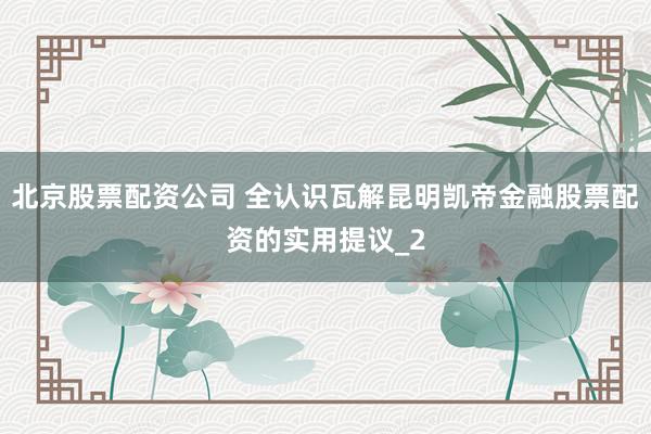 北京股票配资公司 全认识瓦解昆明凯帝金融股票配资的实用提议_2