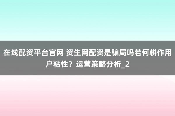 在线配资平台官网 资生网配资是骗局吗若何耕作用户粘性?运营策略分析_2