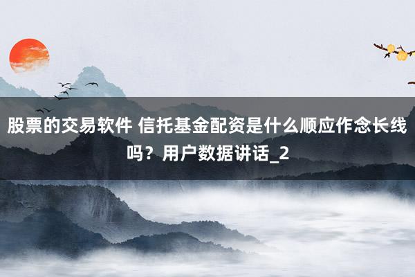 股票的交易软件 信托基金配资是什么顺应作念长线吗？用户数据讲话_2