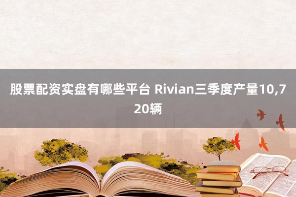 股票配资实盘有哪些平台 Rivian三季度产量10,720辆