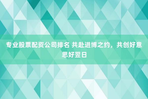 专业股票配资公司排名 共赴进博之约，共创好意思好翌日