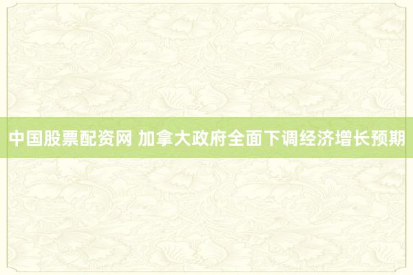 中国股票配资网 加拿大政府全面下调经济增长预期