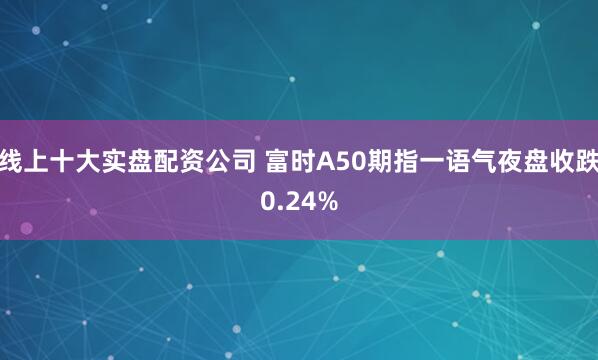 线上十大实盘配资公司 富时A50期指一语气夜盘收跌0.24%