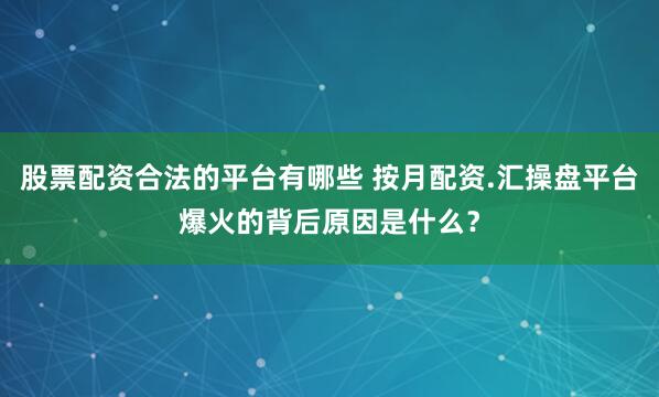 股票配资合法的平台有哪些 按月配资.汇操盘平台爆火的背后原因是什么？