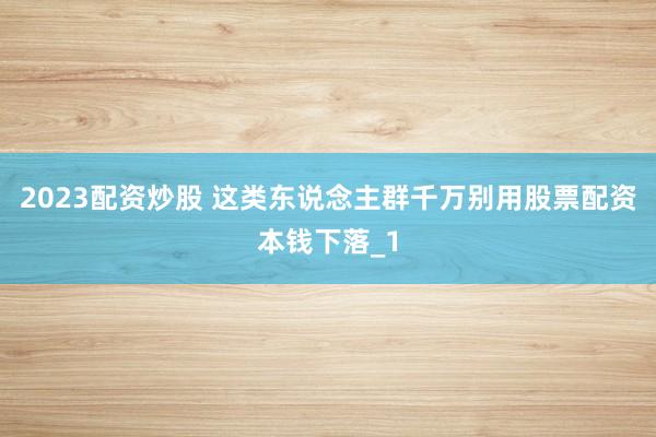 2023配资炒股 这类东说念主群千万别用股票配资本钱下落_1