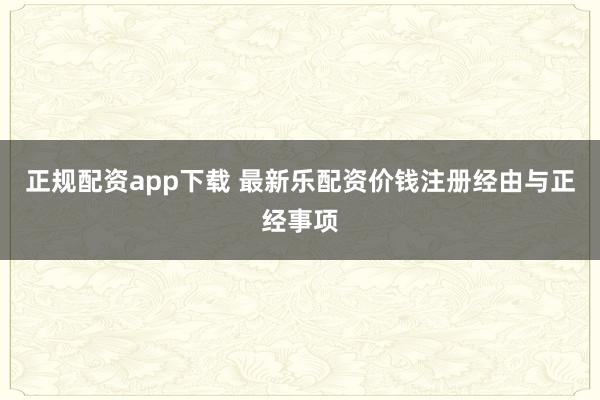 正规配资app下载 最新乐配资价钱注册经由与正经事项