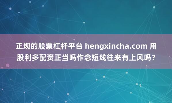 正规的股票杠杆平台 hengxincha.com 用股利多配资正当吗作念短线往来有上风吗？