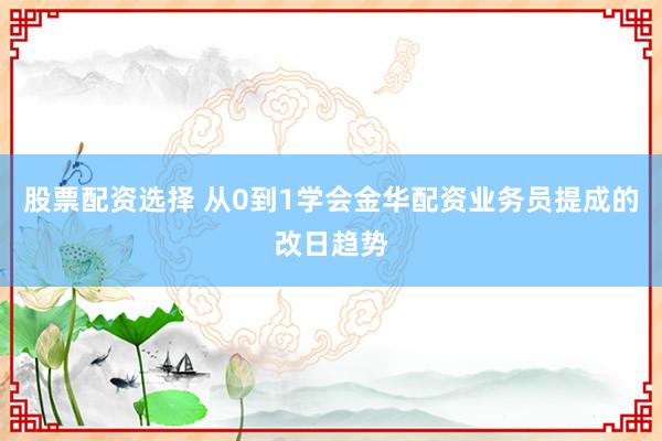 股票配资选择 从0到1学会金华配资业务员提成的改日趋势