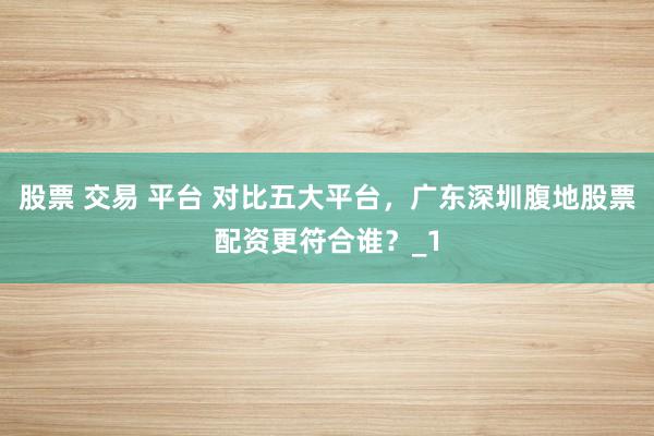 股票 交易 平台 对比五大平台，广东深圳腹地股票配资更符合谁？_1