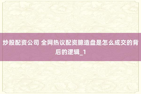 炒股配资公司 全网热议配资臆造盘是怎么成交的背后的逻辑_1