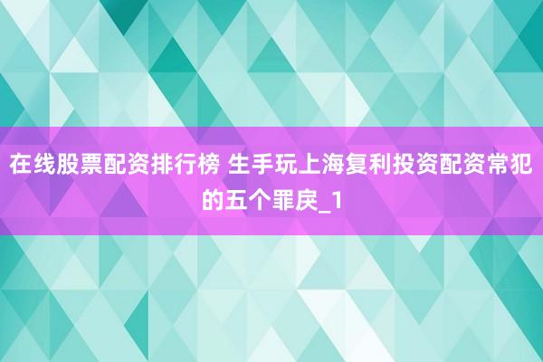 在线股票配资排行榜 生手玩上海复利投资配资常犯的五个罪戾_1