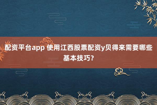 配资平台app 使用江西股票配资y贝得来需要哪些基本技巧?