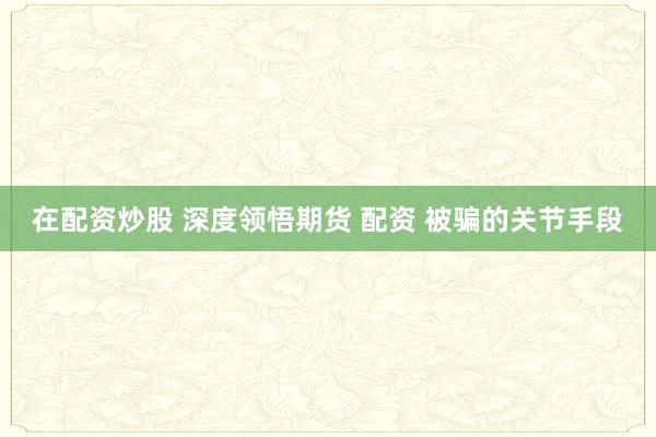 在配资炒股 深度领悟期货 配资 被骗的关节手段