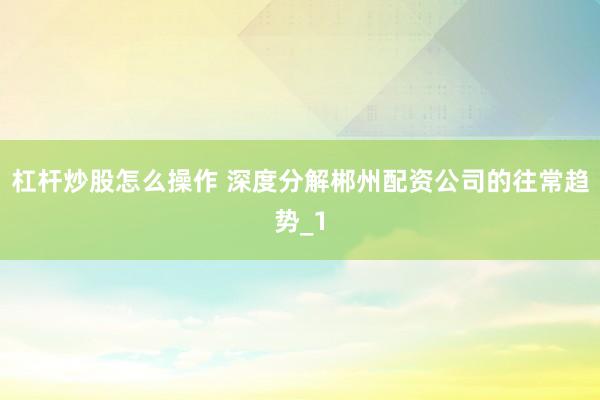 杠杆炒股怎么操作 深度分解郴州配资公司的往常趋势_1
